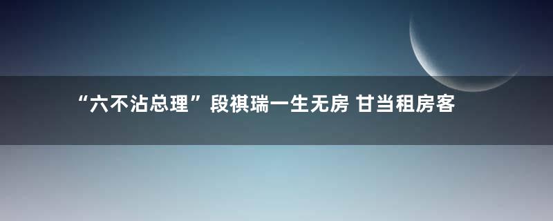 “六不沾总理”段祺瑞一生无房 甘当租房客